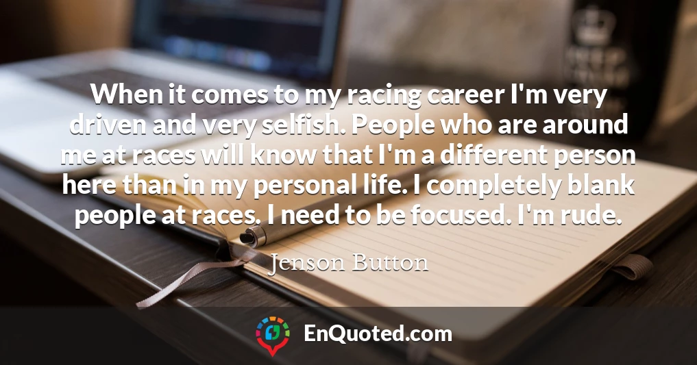 When it comes to my racing career I'm very driven and very selfish. People who are around me at races will know that I'm a different person here than in my personal life. I completely blank people at races. I need to be focused. I'm rude.