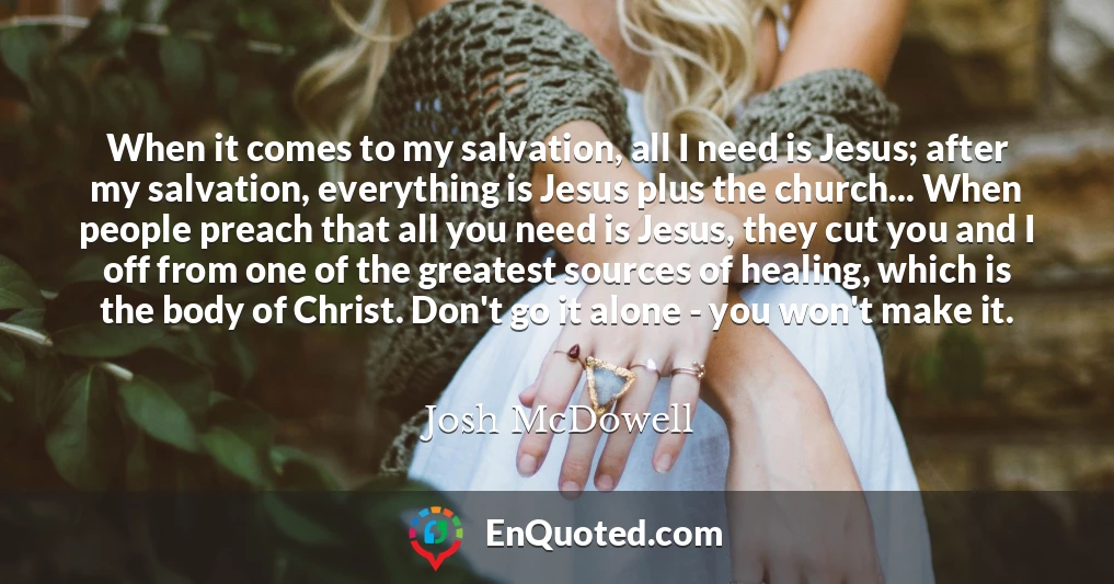 When it comes to my salvation, all I need is Jesus; after my salvation, everything is Jesus plus the church... When people preach that all you need is Jesus, they cut you and I off from one of the greatest sources of healing, which is the body of Christ. Don't go it alone - you won't make it.