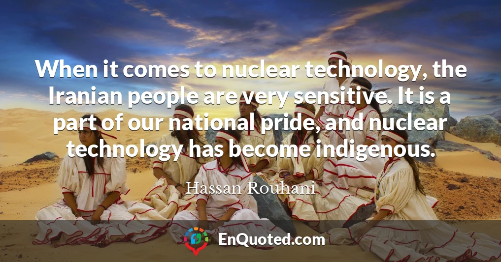 When it comes to nuclear technology, the Iranian people are very sensitive. It is a part of our national pride, and nuclear technology has become indigenous.