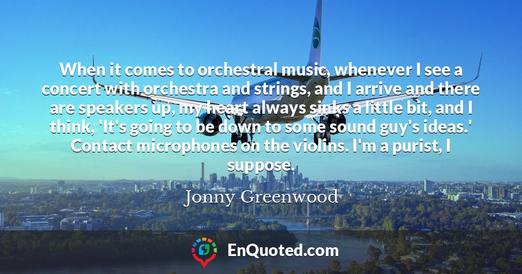 When it comes to orchestral music, whenever I see a concert with orchestra and strings, and I arrive and there are speakers up, my heart always sinks a little bit, and I think, 'It's going to be down to some sound guy's ideas.' Contact microphones on the violins. I'm a purist, I suppose.