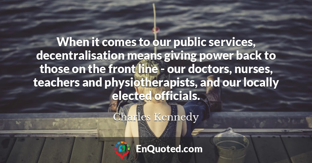 When it comes to our public services, decentralisation means giving power back to those on the front line - our doctors, nurses, teachers and physiotherapists, and our locally elected officials.