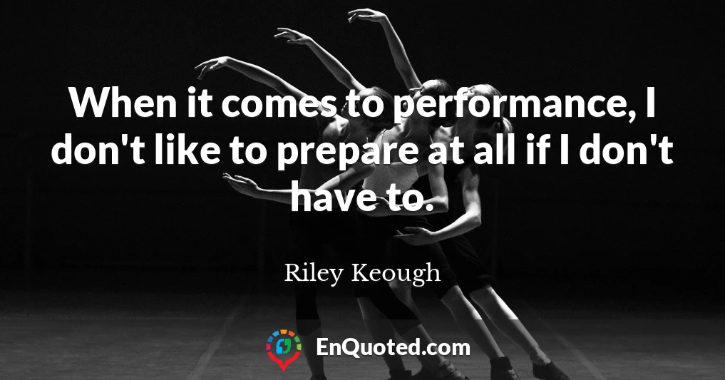 When it comes to performance, I don't like to prepare at all if I don't have to.