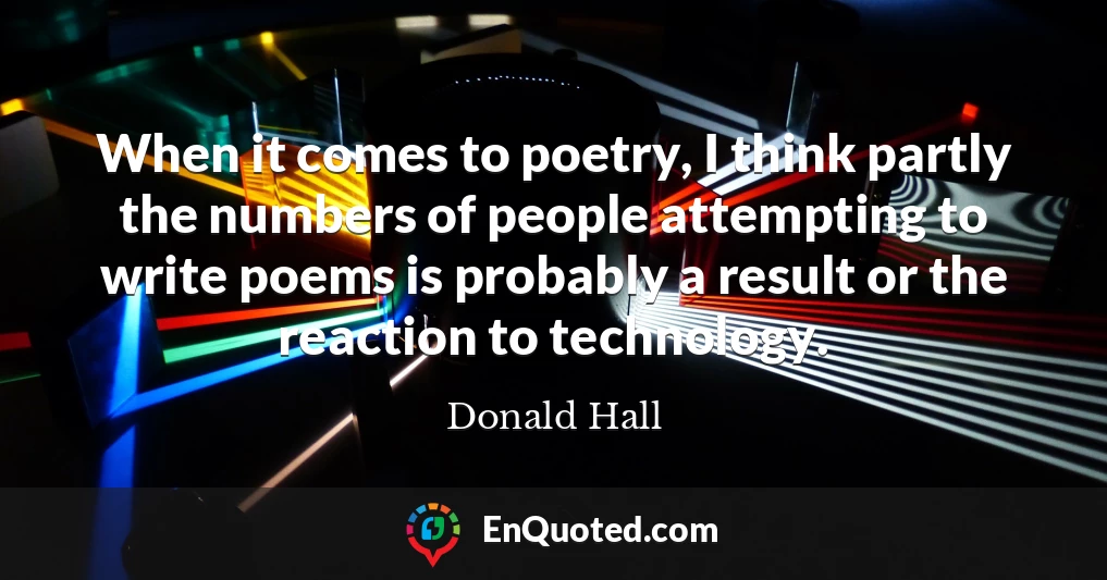 When it comes to poetry, I think partly the numbers of people attempting to write poems is probably a result or the reaction to technology.