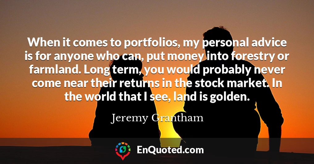 When it comes to portfolios, my personal advice is for anyone who can, put money into forestry or farmland. Long term, you would probably never come near their returns in the stock market. In the world that I see, land is golden.