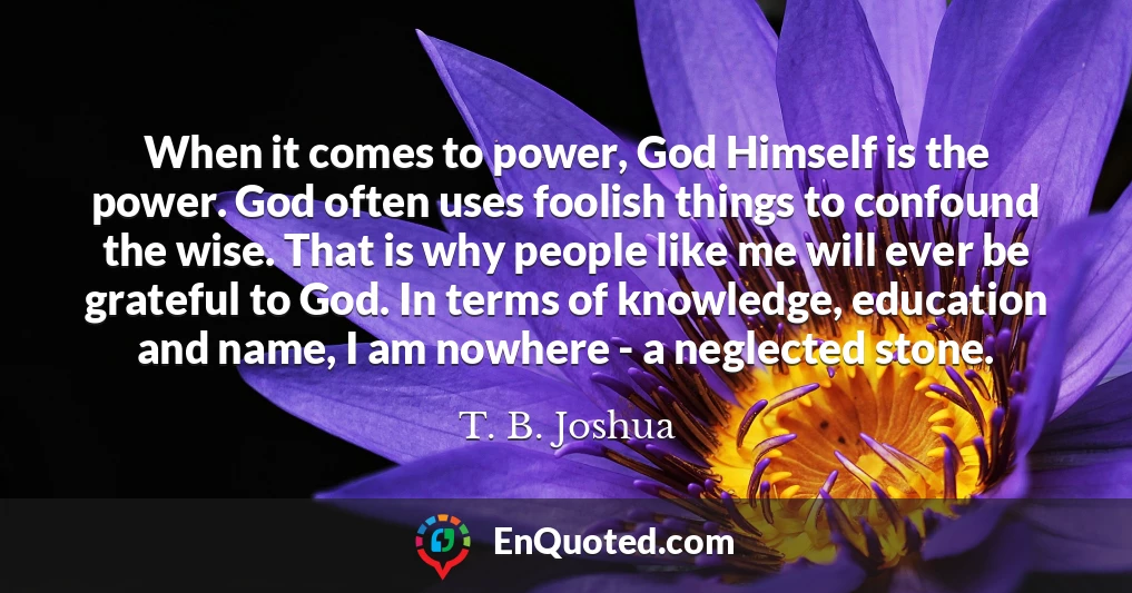When it comes to power, God Himself is the power. God often uses foolish things to confound the wise. That is why people like me will ever be grateful to God. In terms of knowledge, education and name, I am nowhere - a neglected stone.
