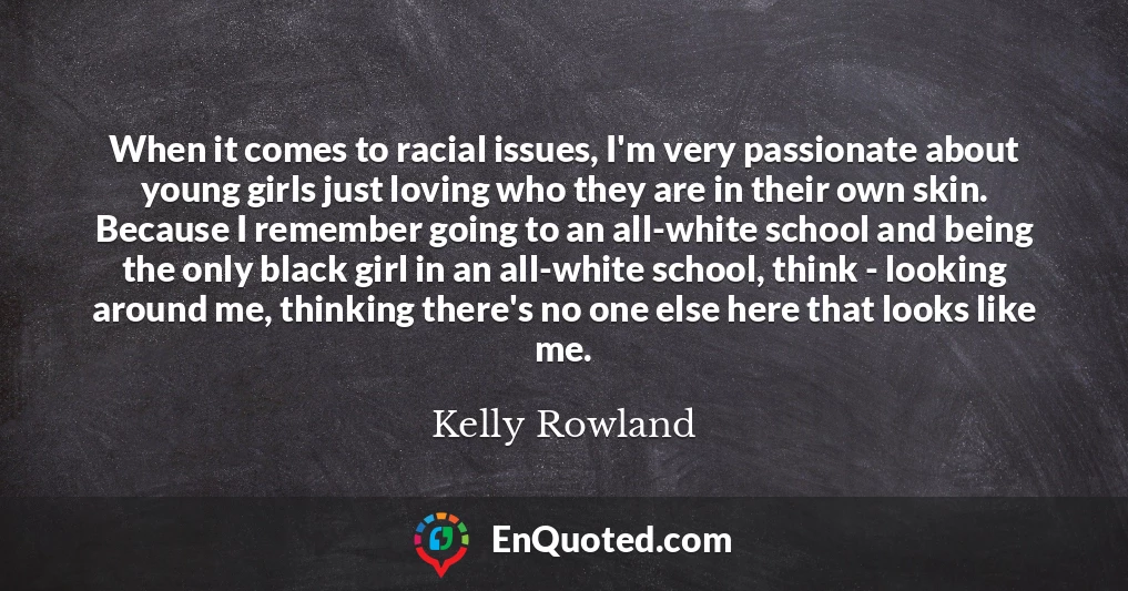 When it comes to racial issues, I'm very passionate about young girls just loving who they are in their own skin. Because I remember going to an all-white school and being the only black girl in an all-white school, think - looking around me, thinking there's no one else here that looks like me.
