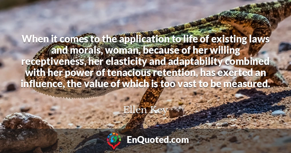 When it comes to the application to life of existing laws and morals, woman, because of her willing receptiveness, her elasticity and adaptability combined with her power of tenacious retention, has exerted an influence, the value of which is too vast to be measured.