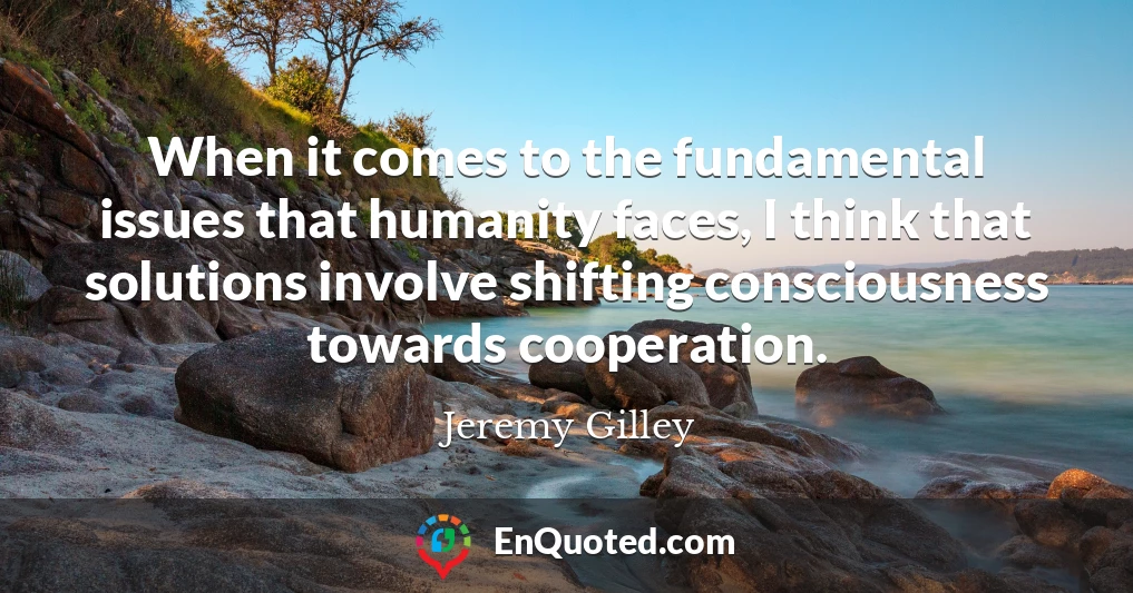 When it comes to the fundamental issues that humanity faces, I think that solutions involve shifting consciousness towards cooperation.