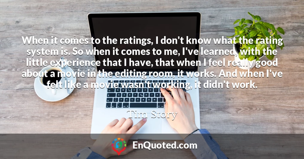 When it comes to the ratings, I don't know what the rating system is. So when it comes to me, I've learned, with the little experience that I have, that when I feel really good about a movie in the editing room, it works. And when I've felt like a movie wasn't working, it didn't work.