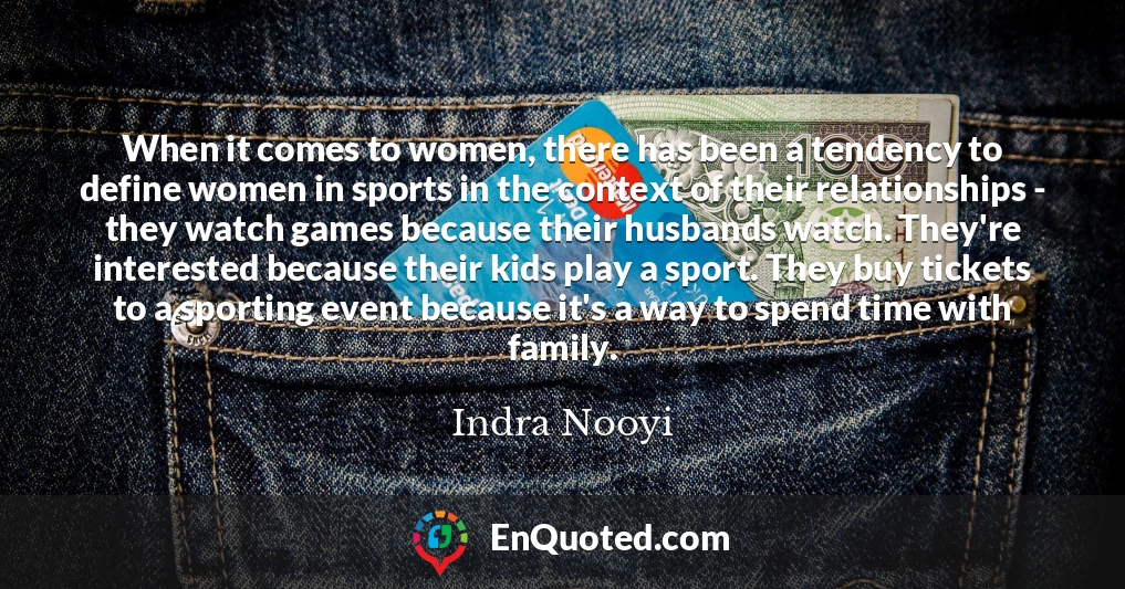 When it comes to women, there has been a tendency to define women in sports in the context of their relationships - they watch games because their husbands watch. They're interested because their kids play a sport. They buy tickets to a sporting event because it's a way to spend time with family.