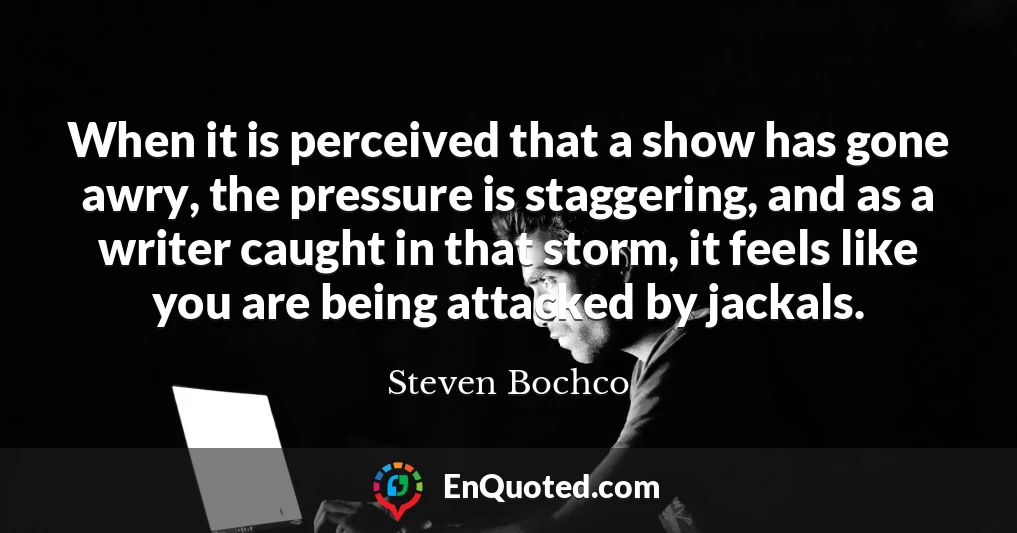 When it is perceived that a show has gone awry, the pressure is staggering, and as a writer caught in that storm, it feels like you are being attacked by jackals.