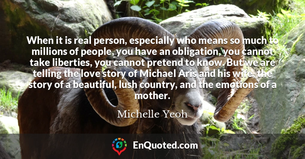 When it is real person, especially who means so much to millions of people, you have an obligation, you cannot take liberties, you cannot pretend to know. But we are telling the love story of Michael Aris and his wife, the story of a beautiful, lush country, and the emotions of a mother.