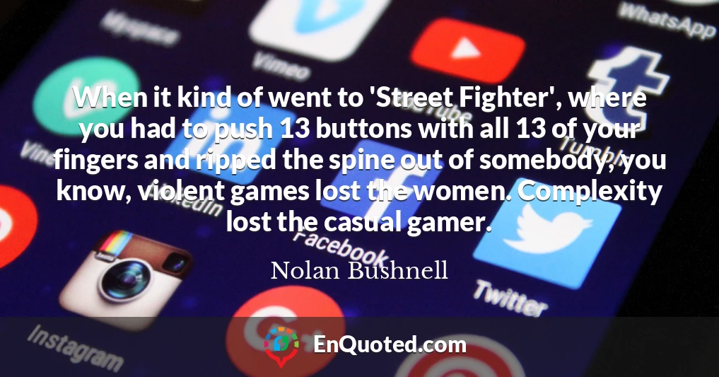 When it kind of went to 'Street Fighter', where you had to push 13 buttons with all 13 of your fingers and ripped the spine out of somebody, you know, violent games lost the women. Complexity lost the casual gamer.