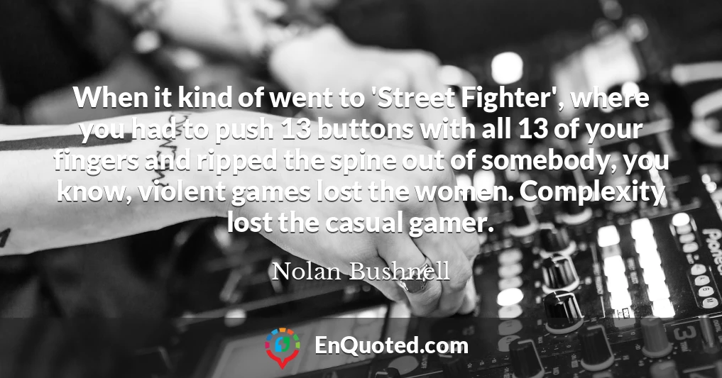 When it kind of went to 'Street Fighter', where you had to push 13 buttons with all 13 of your fingers and ripped the spine out of somebody, you know, violent games lost the women. Complexity lost the casual gamer.