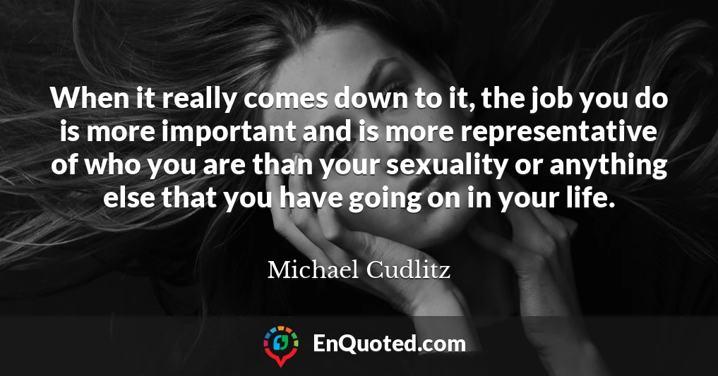 When it really comes down to it, the job you do is more important and is more representative of who you are than your sexuality or anything else that you have going on in your life.