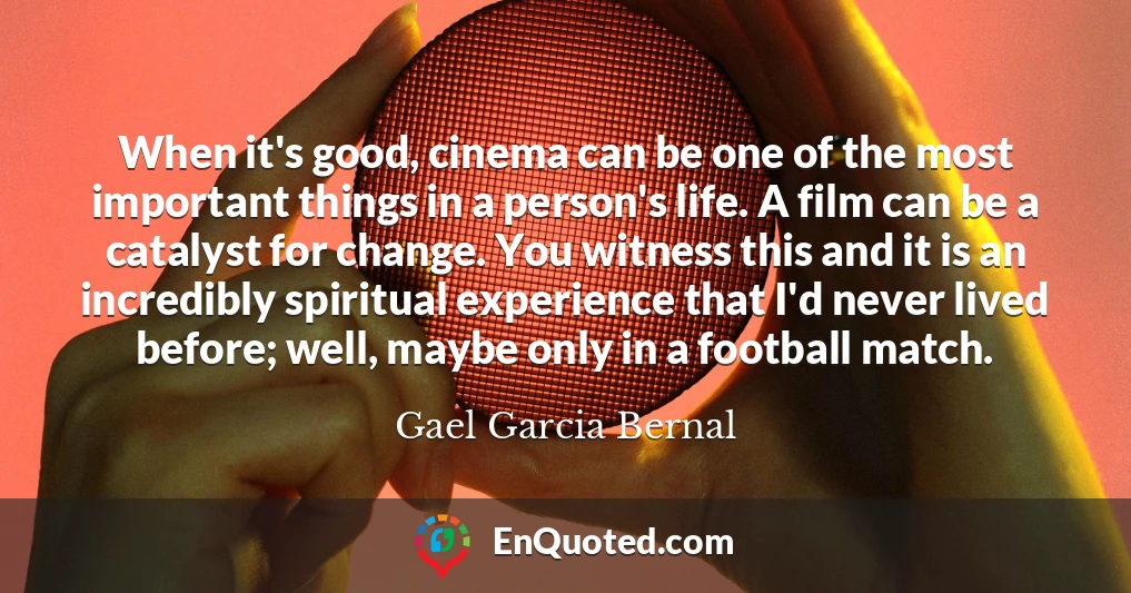 When it's good, cinema can be one of the most important things in a person's life. A film can be a catalyst for change. You witness this and it is an incredibly spiritual experience that I'd never lived before; well, maybe only in a football match.