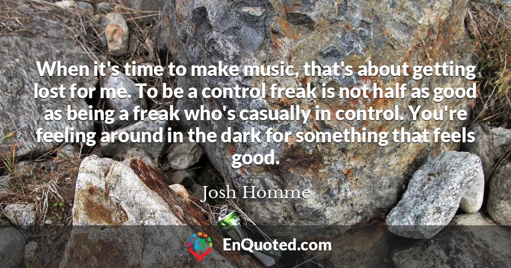 When it's time to make music, that's about getting lost for me. To be a control freak is not half as good as being a freak who's casually in control. You're feeling around in the dark for something that feels good.