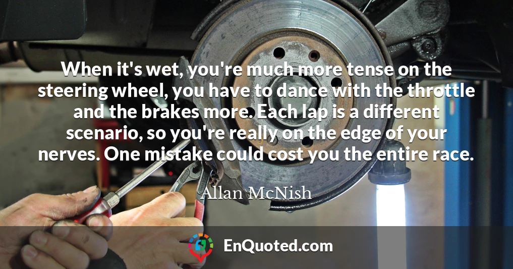 When it's wet, you're much more tense on the steering wheel, you have to dance with the throttle and the brakes more. Each lap is a different scenario, so you're really on the edge of your nerves. One mistake could cost you the entire race.