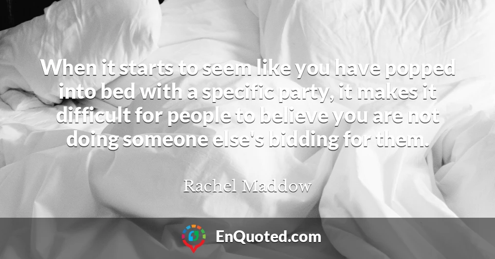 When it starts to seem like you have popped into bed with a specific party, it makes it difficult for people to believe you are not doing someone else's bidding for them.