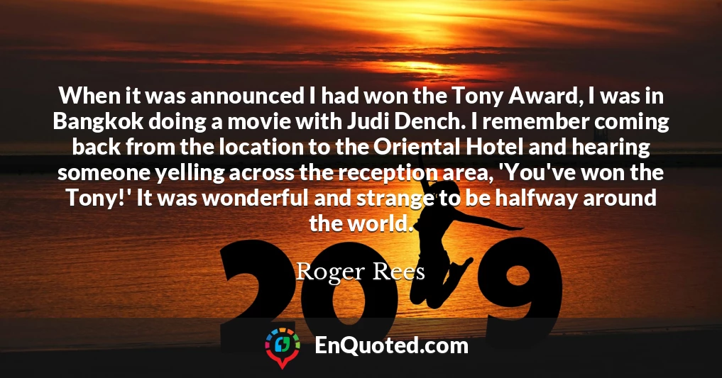 When it was announced I had won the Tony Award, I was in Bangkok doing a movie with Judi Dench. I remember coming back from the location to the Oriental Hotel and hearing someone yelling across the reception area, 'You've won the Tony!' It was wonderful and strange to be halfway around the world.