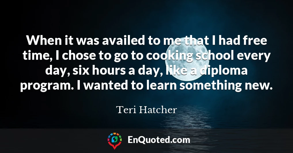 When it was availed to me that I had free time, I chose to go to cooking school every day, six hours a day, like a diploma program. I wanted to learn something new.