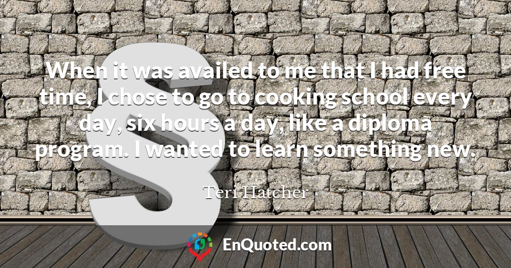 When it was availed to me that I had free time, I chose to go to cooking school every day, six hours a day, like a diploma program. I wanted to learn something new.