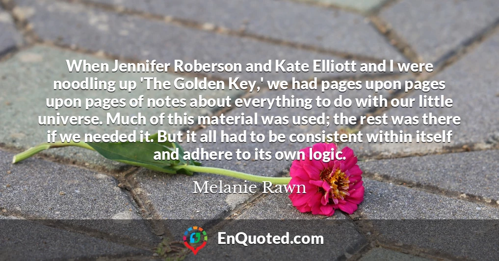 When Jennifer Roberson and Kate Elliott and I were noodling up 'The Golden Key,' we had pages upon pages upon pages of notes about everything to do with our little universe. Much of this material was used; the rest was there if we needed it. But it all had to be consistent within itself and adhere to its own logic.