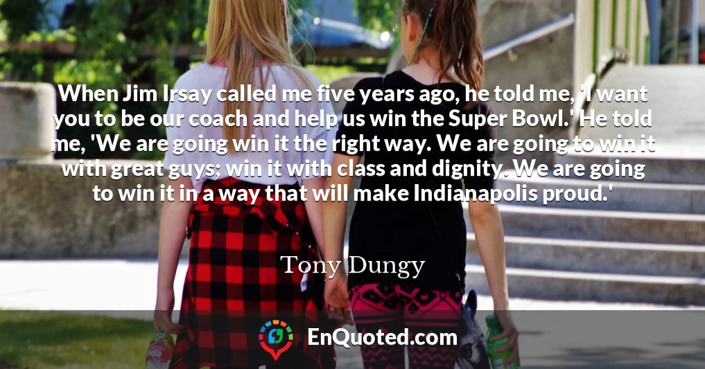 When Jim Irsay called me five years ago, he told me, 'I want you to be our coach and help us win the Super Bowl.' He told me, 'We are going win it the right way. We are going to win it with great guys; win it with class and dignity. We are going to win it in a way that will make Indianapolis proud.'