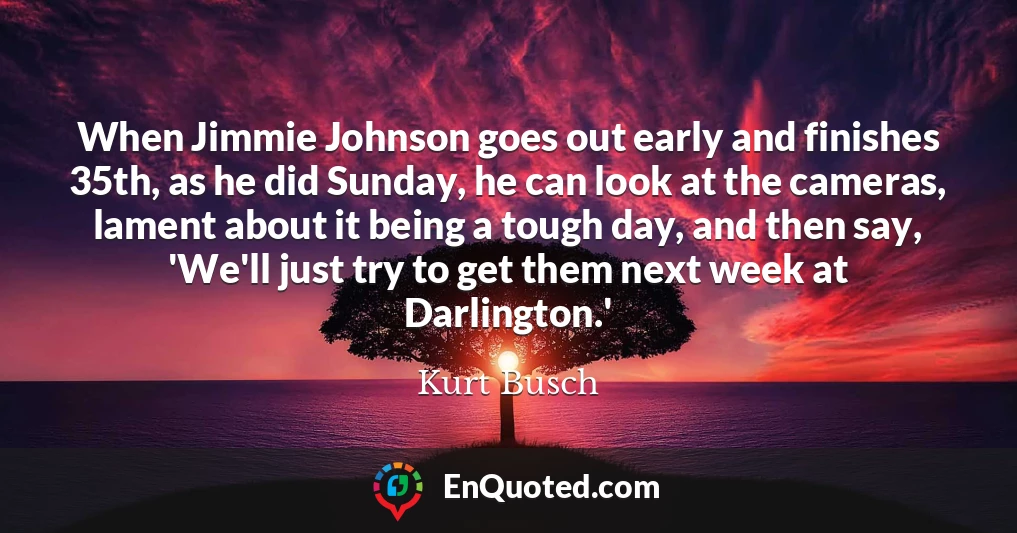 When Jimmie Johnson goes out early and finishes 35th, as he did Sunday, he can look at the cameras, lament about it being a tough day, and then say, 'We'll just try to get them next week at Darlington.'