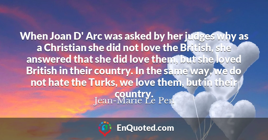 When Joan D' Arc was asked by her judges why as a Christian she did not love the British, she answered that she did love them, but she loved British in their country. In the same way, we do not hate the Turks, we love them, but in their country.