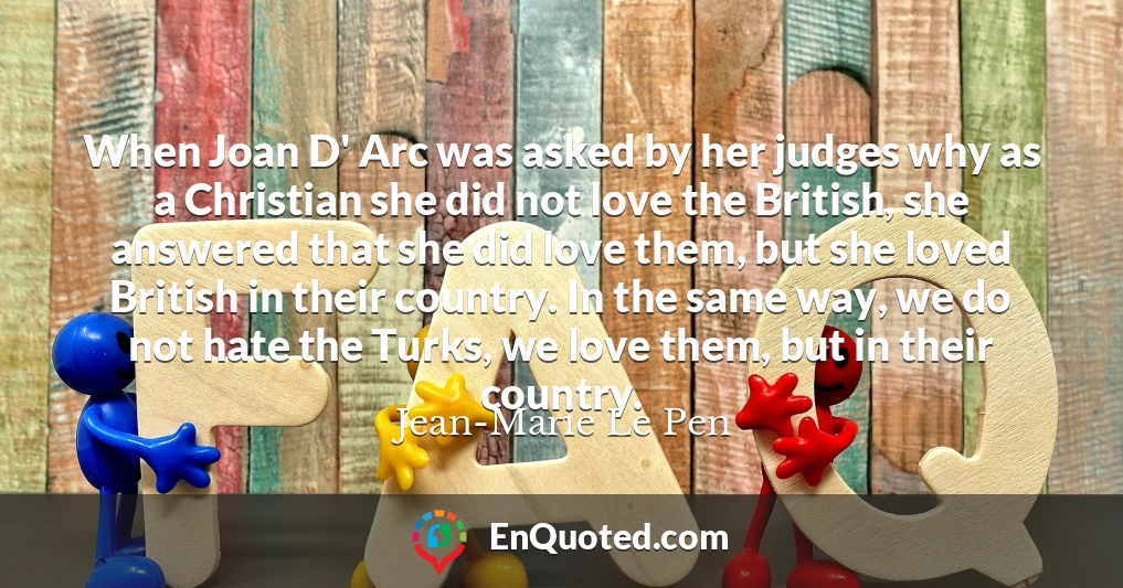 When Joan D' Arc was asked by her judges why as a Christian she did not love the British, she answered that she did love them, but she loved British in their country. In the same way, we do not hate the Turks, we love them, but in their country.