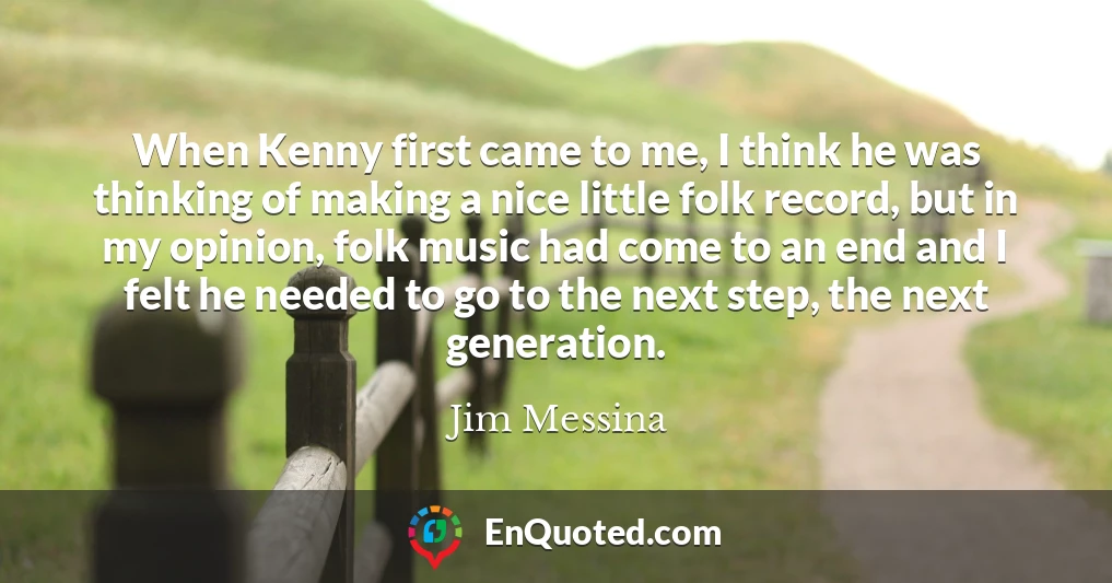 When Kenny first came to me, I think he was thinking of making a nice little folk record, but in my opinion, folk music had come to an end and I felt he needed to go to the next step, the next generation.