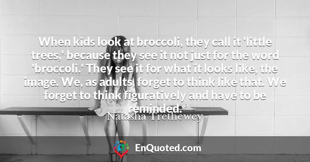 When kids look at broccoli, they call it 'little trees,' because they see it not just for the word 'broccoli.' They see it for what it looks like, the image. We, as adults, forget to think like that. We forget to think figuratively and have to be reminded.