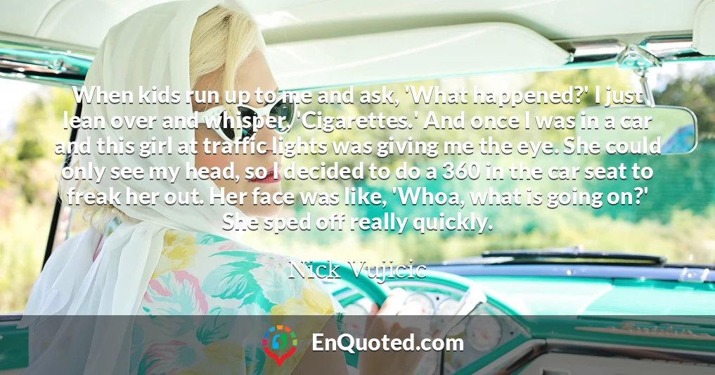 When kids run up to me and ask, 'What happened?' I just lean over and whisper, 'Cigarettes.' And once I was in a car and this girl at traffic lights was giving me the eye. She could only see my head, so I decided to do a 360 in the car seat to freak her out. Her face was like, 'Whoa, what is going on?' She sped off really quickly.