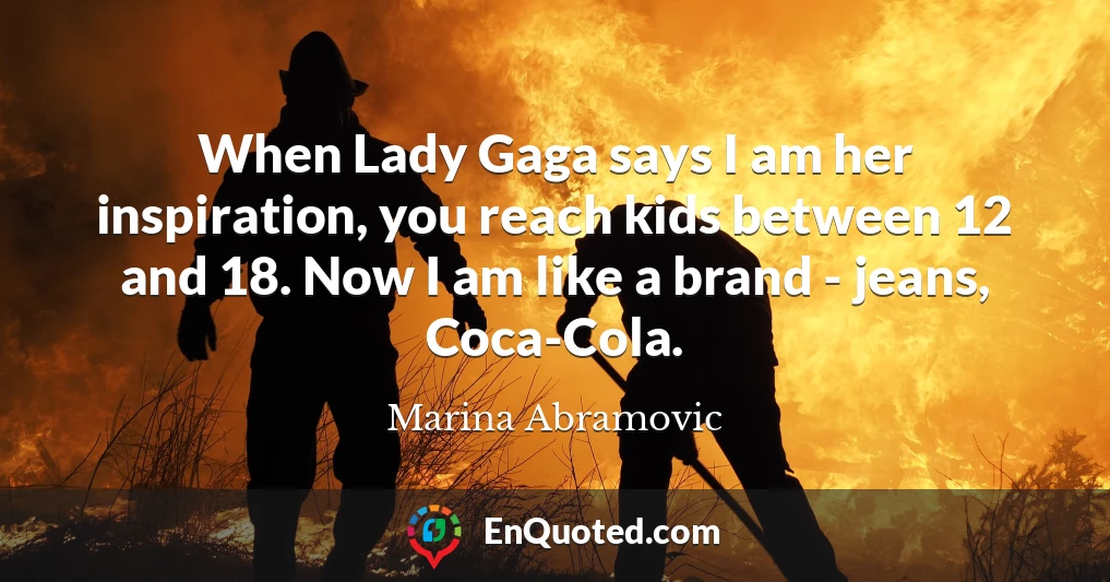 When Lady Gaga says I am her inspiration, you reach kids between 12 and 18. Now I am like a brand - jeans, Coca-Cola.