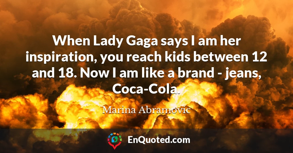 When Lady Gaga says I am her inspiration, you reach kids between 12 and 18. Now I am like a brand - jeans, Coca-Cola.