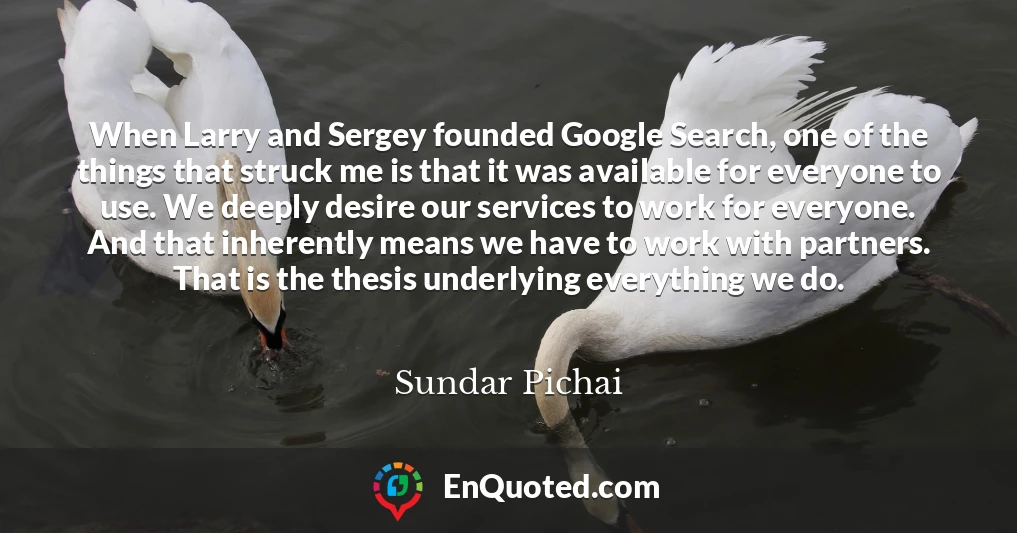 When Larry and Sergey founded Google Search, one of the things that struck me is that it was available for everyone to use. We deeply desire our services to work for everyone. And that inherently means we have to work with partners. That is the thesis underlying everything we do.