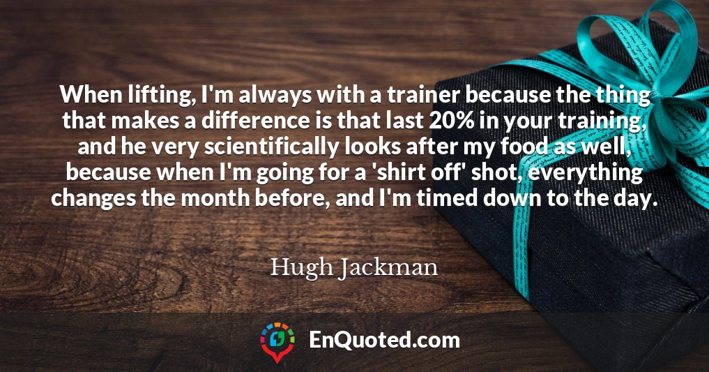 When lifting, I'm always with a trainer because the thing that makes a difference is that last 20% in your training, and he very scientifically looks after my food as well, because when I'm going for a 'shirt off' shot, everything changes the month before, and I'm timed down to the day.