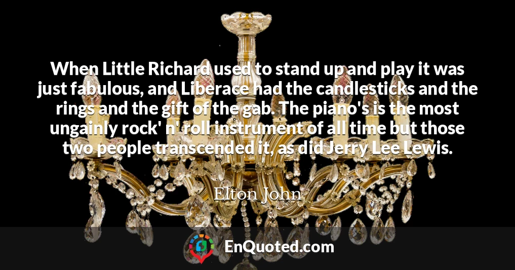 When Little Richard used to stand up and play it was just fabulous, and Liberace had the candlesticks and the rings and the gift of the gab. The piano's is the most ungainly rock' n' roll instrument of all time but those two people transcended it, as did Jerry Lee Lewis.