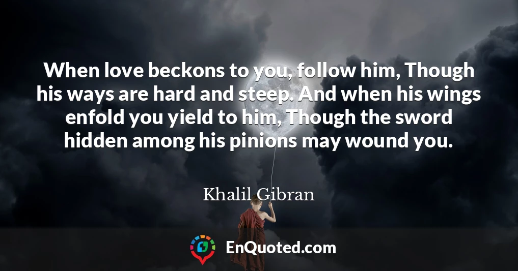 When love beckons to you, follow him, Though his ways are hard and steep. And when his wings enfold you yield to him, Though the sword hidden among his pinions may wound you.