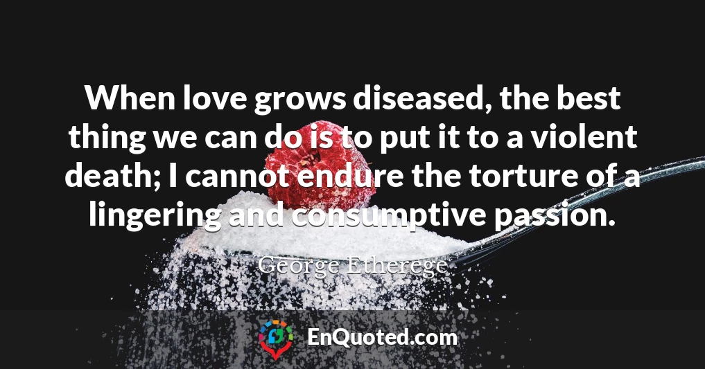 When love grows diseased, the best thing we can do is to put it to a violent death; I cannot endure the torture of a lingering and consumptive passion.