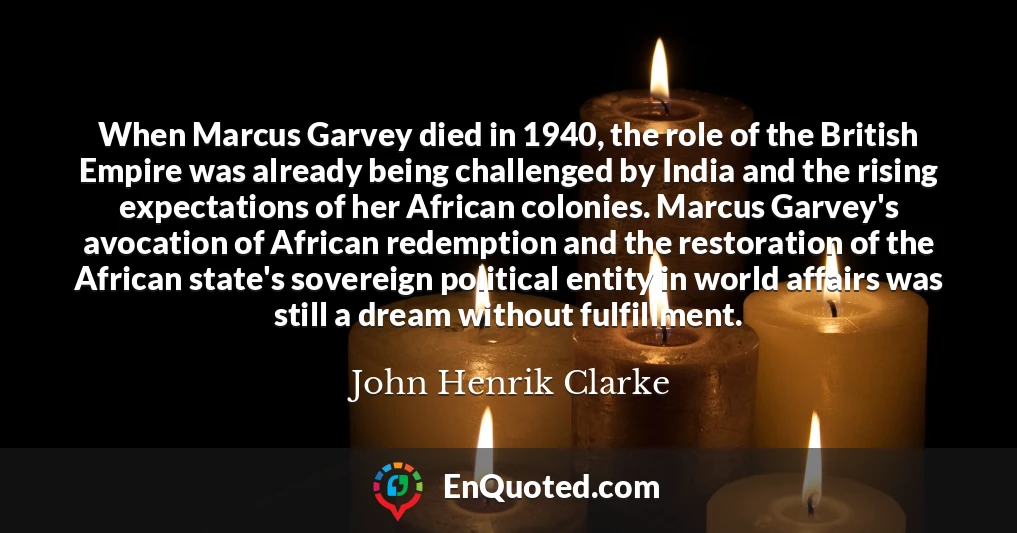 When Marcus Garvey died in 1940, the role of the British Empire was already being challenged by India and the rising expectations of her African colonies. Marcus Garvey's avocation of African redemption and the restoration of the African state's sovereign political entity in world affairs was still a dream without fulfillment.