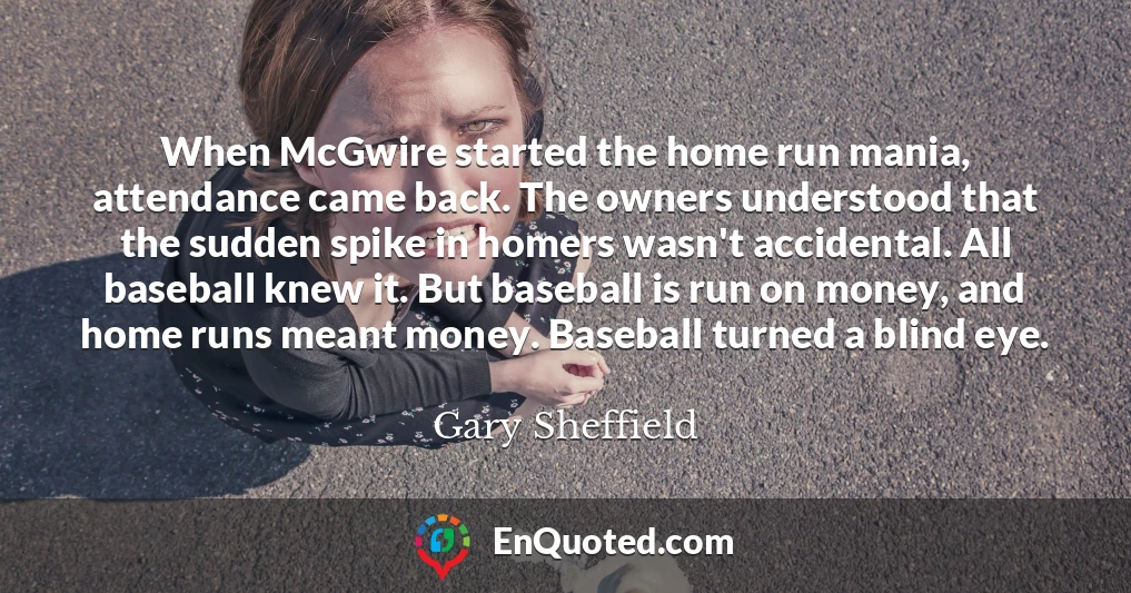 When McGwire started the home run mania, attendance came back. The owners understood that the sudden spike in homers wasn't accidental. All baseball knew it. But baseball is run on money, and home runs meant money. Baseball turned a blind eye.
