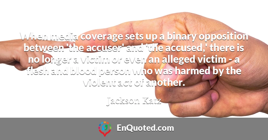 When media coverage sets up a binary opposition between 'the accuser' and 'the accused,' there is no longer a victim or even an alleged victim - a flesh and blood person who was harmed by the violent act of another.