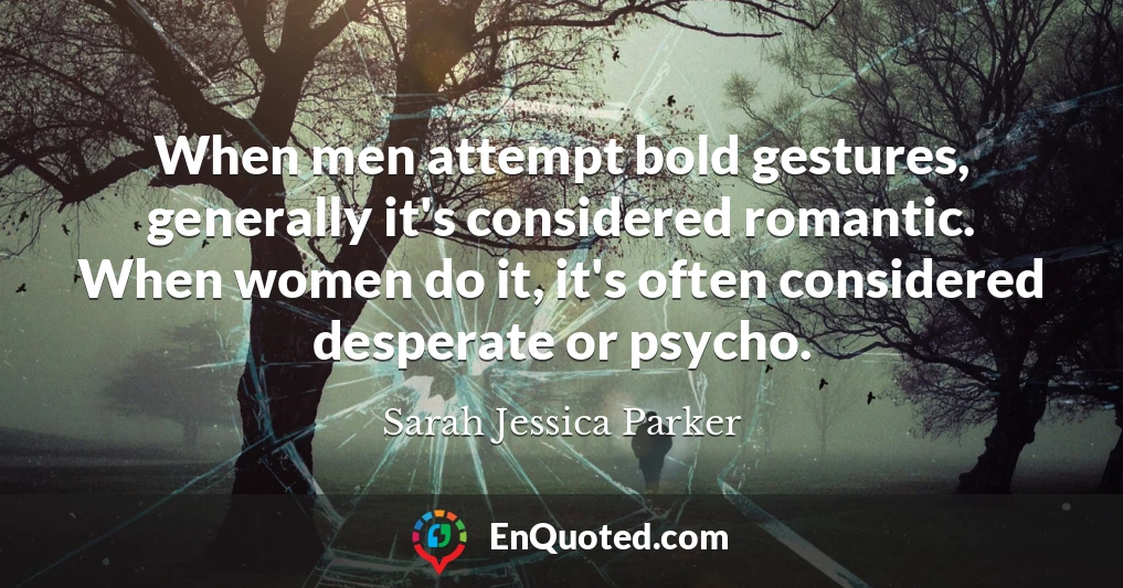 When men attempt bold gestures, generally it's considered romantic. When women do it, it's often considered desperate or psycho.