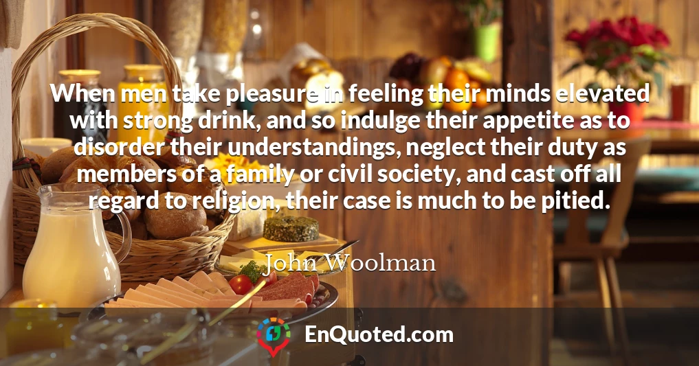 When men take pleasure in feeling their minds elevated with strong drink, and so indulge their appetite as to disorder their understandings, neglect their duty as members of a family or civil society, and cast off all regard to religion, their case is much to be pitied.