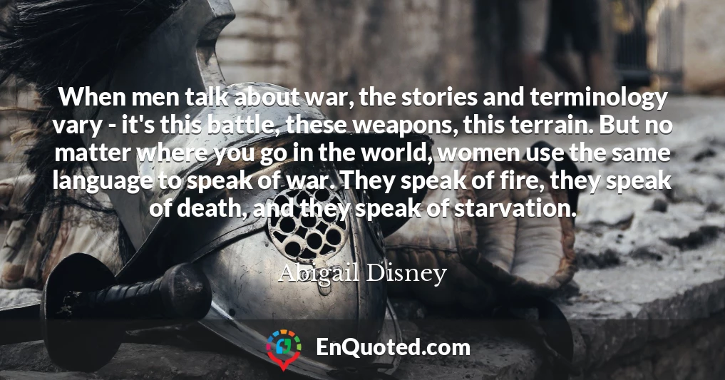 When men talk about war, the stories and terminology vary - it's this battle, these weapons, this terrain. But no matter where you go in the world, women use the same language to speak of war. They speak of fire, they speak of death, and they speak of starvation.