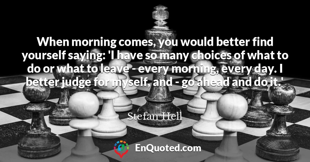 When morning comes, you would better find yourself saying: 'I have so many choices of what to do or what to leave - every morning, every day. I better judge for myself, and - go ahead and do it.'