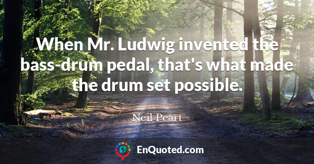 When Mr. Ludwig invented the bass-drum pedal, that's what made the drum set possible.