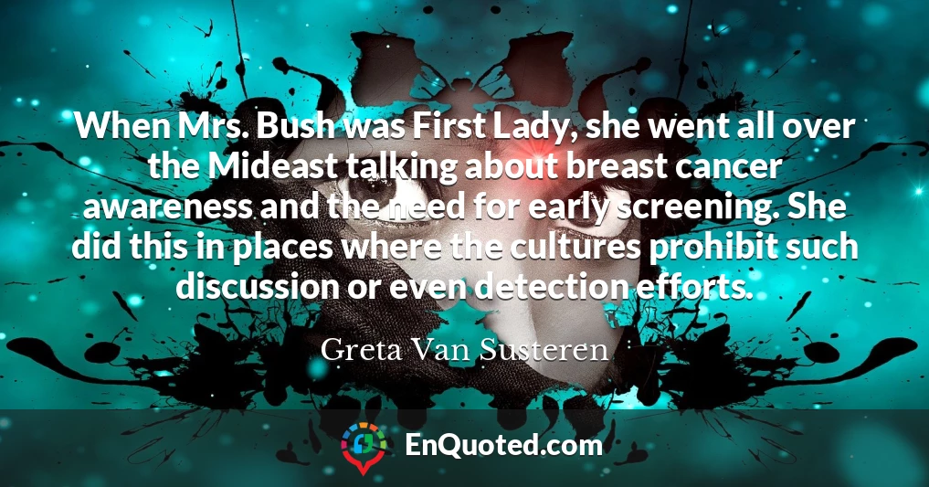 When Mrs. Bush was First Lady, she went all over the Mideast talking about breast cancer awareness and the need for early screening. She did this in places where the cultures prohibit such discussion or even detection efforts.